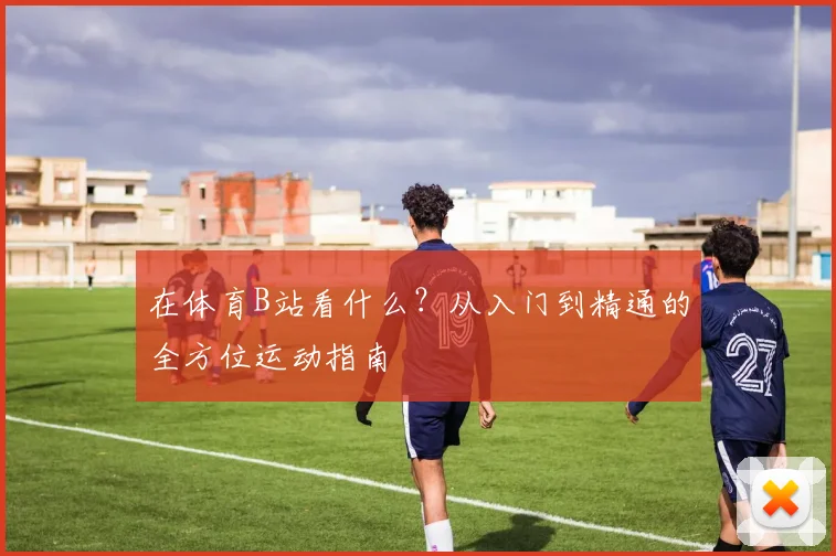 在体育B站看什么？从入门到精通的全方位运动指南