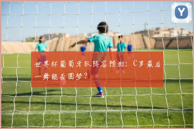 世界杯葡萄牙队阵容预测：C罗最后一舞能否圆梦？