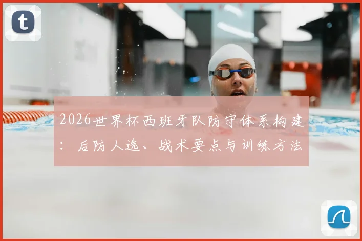 2026世界杯西班牙队防守体系构建：后防人选、战术要点与训练方法详解