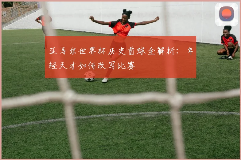 亚马尔世界杯历史首球全解析：年轻天才如何改写比赛