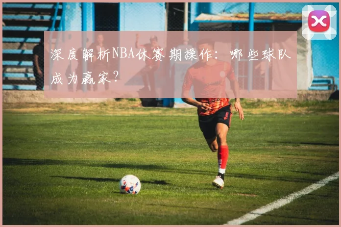 深度解析NBA休赛期操作：哪些球队成为赢家？