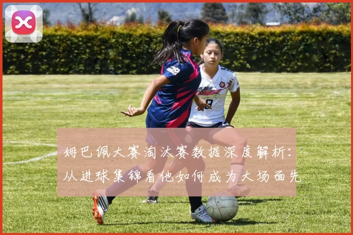 姆巴佩大赛淘汰赛数据深度解析:从进球集锦看他如何成为大场面先生