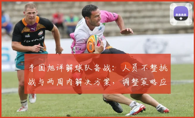 李国旭详解球队备战：人员不整挑战与两周内解决方案，调整策略应对新赛季