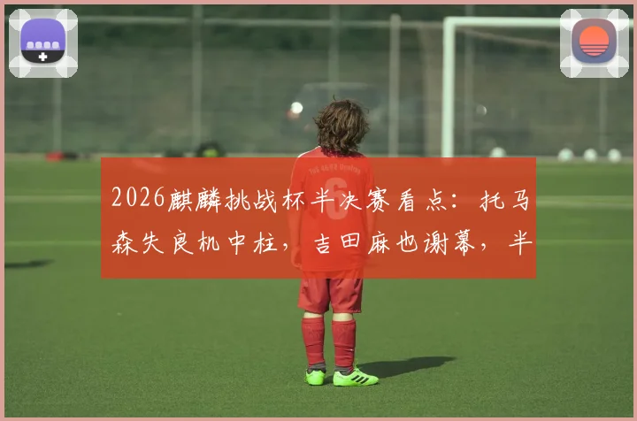 2026麒麟挑战杯半决赛看点：托马森失良机中柱，吉田麻也谢幕，半场日本0-0闷平冰岛